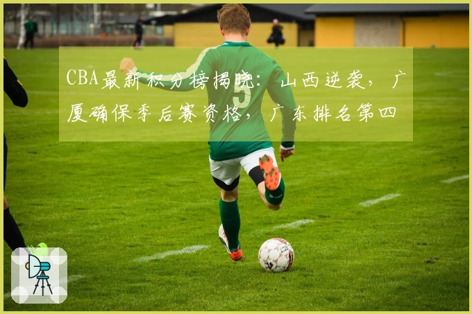 CBA最新积分榜揭晓：山西逆袭，广厦确保季后赛资格，广东排名第四北京第五