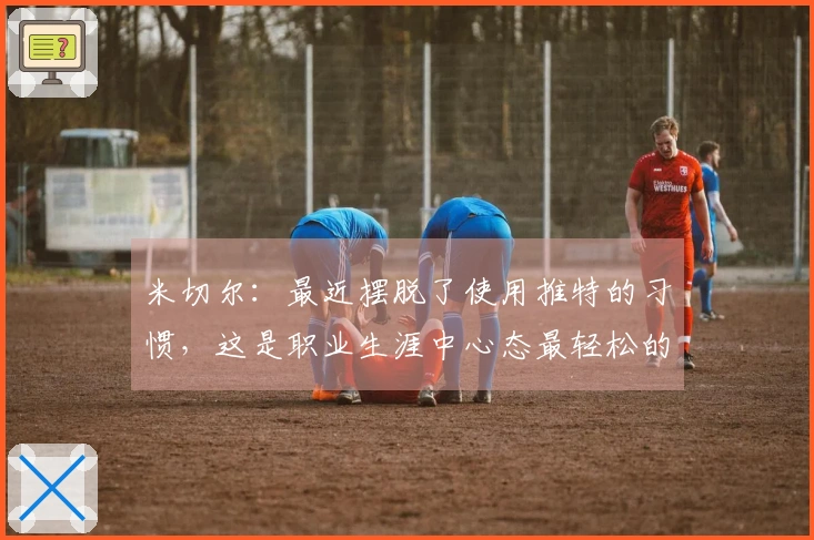 米切尔：最近摆脱了使用推特的习惯，这是职业生涯中心态最轻松的一段时间