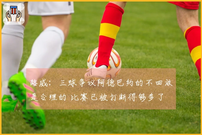 路威：三球争议阿德巴约的不回放是合理的 比赛已被打断得够多了