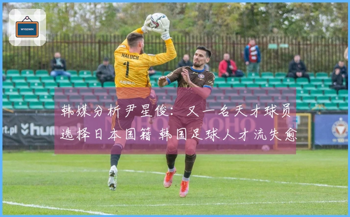 韩媒分析尹星俊：又一名天才球员选择日本国籍 韩国足球人才流失愈发严重