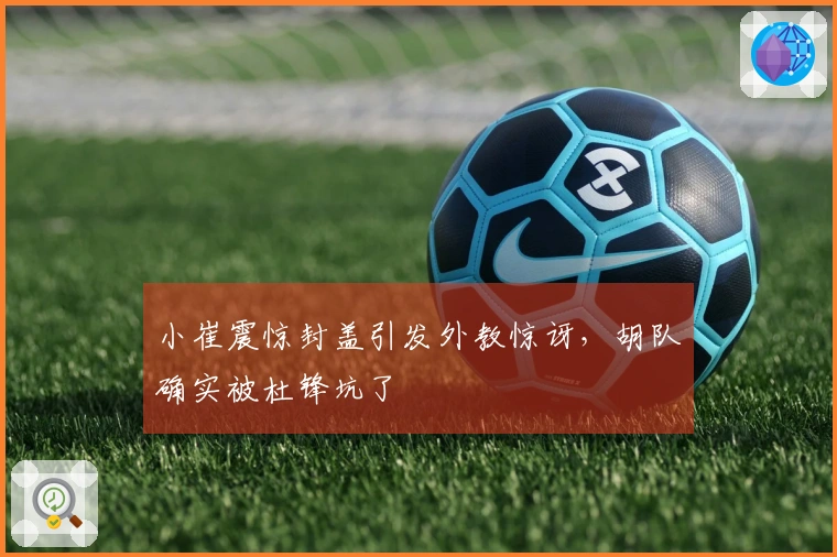小崔震惊封盖引发外教惊讶，胡队确实被杜锋坑了