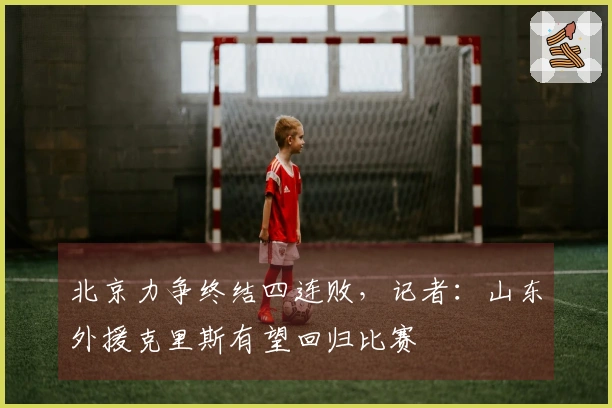 北京力争终结四连败，记者：山东外援克里斯有望回归比赛