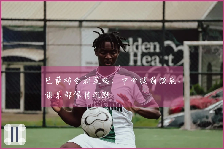 巴萨转会新策略：中介提前摸底，俱乐部保持沉默