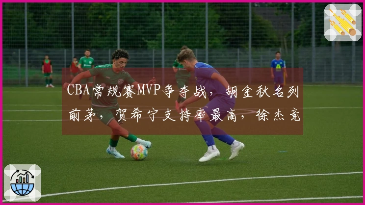 CBA常规赛MVP争夺战，胡金秋名列前茅，贺希宁支持率最高，徐杰竞争力不足