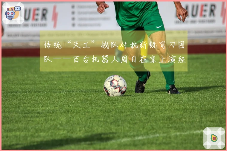传统“天工”战队对抗新锐弯刀团队——百台机器人周日在京上演经典赛事