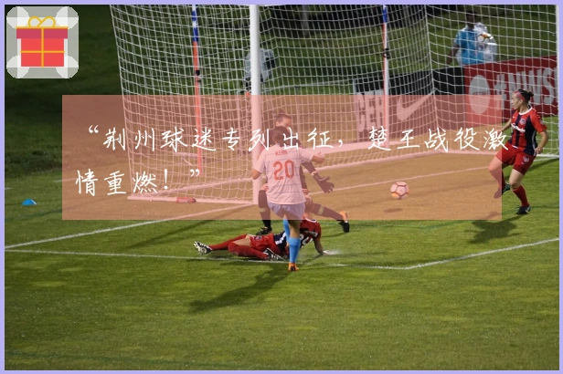 “荆州球迷专列出征，楚王战役激情重燃！”