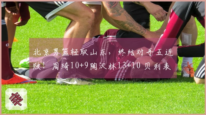 北京男篮轻取山东，终结对手五连败！周琦10+9陶汉林13+10 贝利表现抢眼