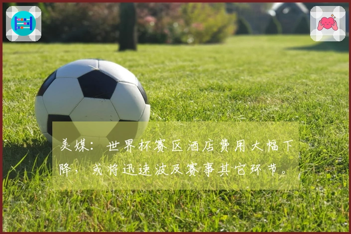 美媒：世界杯赛区酒店费用大幅下降，或将迅速波及赛事其它环节。