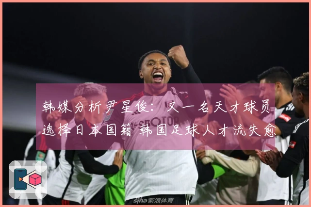 韩媒分析尹星俊：又一名天才球员选择日本国籍 韩国足球人才流失愈发严重